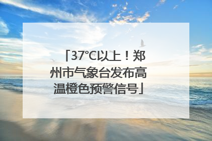 37℃以上！郑州市气象台发布高温橙色预警信号