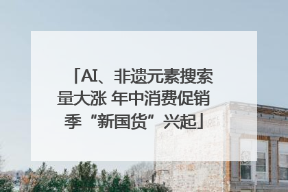 AI、非遗元素搜索量大涨 年中消费促销季“新国货”兴起